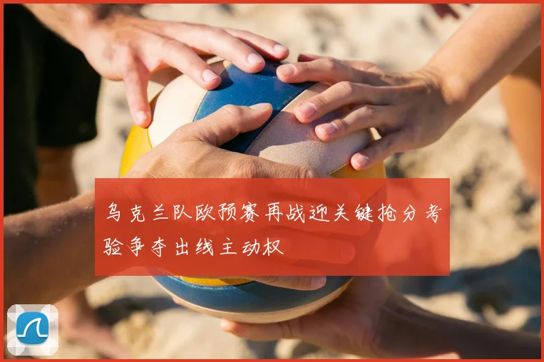 乌克兰队欧预赛再战迎关键抢分考验争夺出线主动权