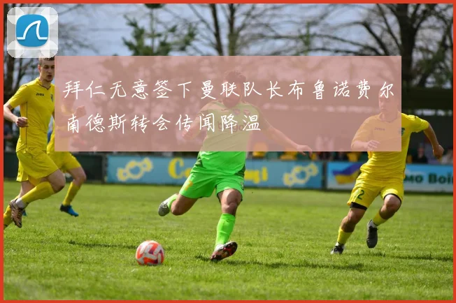 拜仁无意签下曼联队长布鲁诺费尔南德斯转会传闻降温