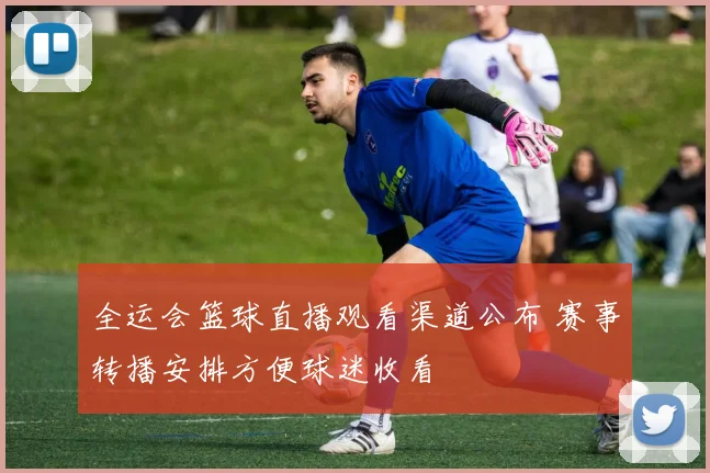 全运会篮球直播观看渠道公布 赛事转播安排方便球迷收看