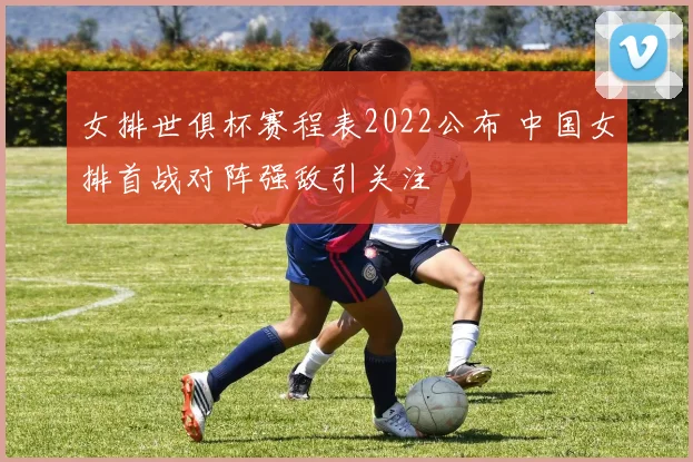 女排世俱杯赛程表2022公布 中国女排首战对阵强敌引关注
