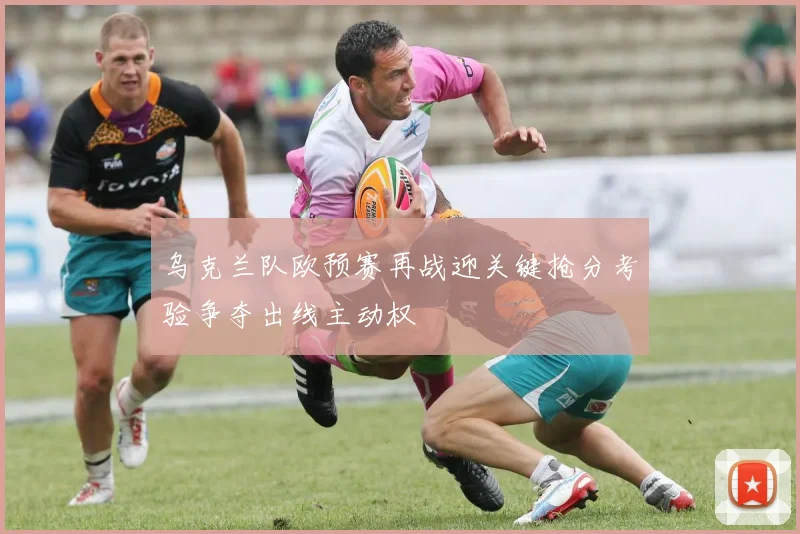 乌克兰队欧预赛再战迎关键抢分考验争夺出线主动权