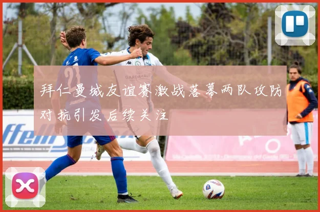 拜仁曼城友谊赛激战落幕两队攻防对抗引发后续关注